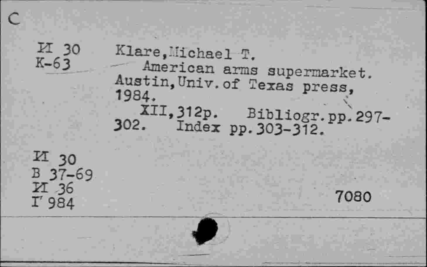 ﻿K 30
K-63
Klare,Michael T.
American arms supermarket.
Austin,Univ.of Texas press,
Bibliogr.pp^297-
302. Index pp.303-312.
H 30
B 37-69
H 36 r 984
7080